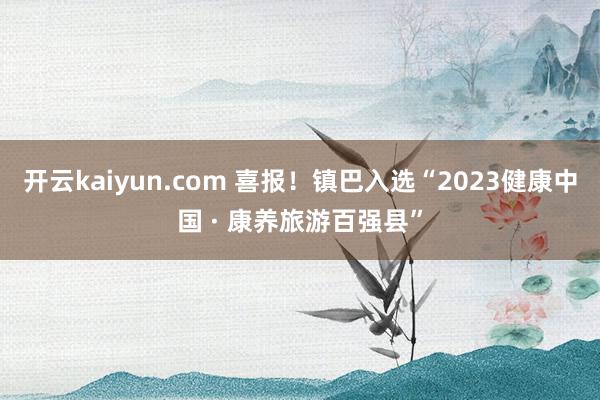 开云kaiyun.com 喜报！镇巴入选“2023健康中国 · 康养旅游百强县”