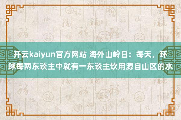 开云kaiyun官方网站 海外山岭日：每天，环球每两东谈主中就有一东谈主饮用源自山区的水