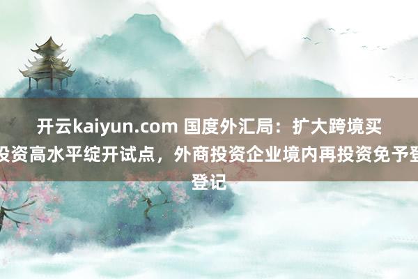 开云kaiyun.com 国度外汇局：扩大跨境买卖投资高水平绽开试点，外商投资企业境内再投资免予登记