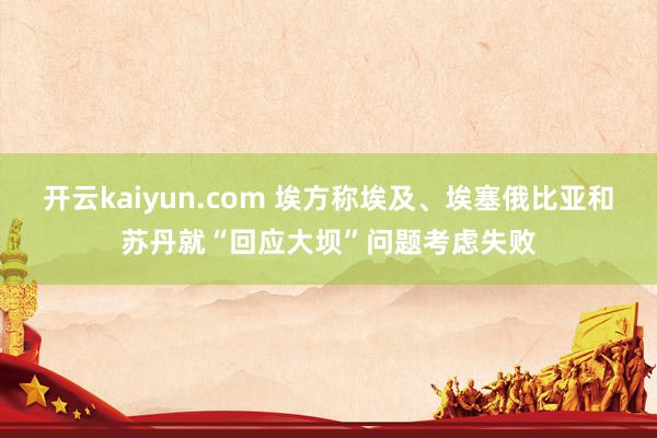 开云kaiyun.com 埃方称埃及、埃塞俄比亚和苏丹就“回应大坝”问题考虑失败