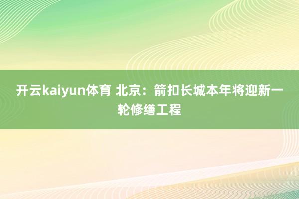 开云kaiyun体育 北京：箭扣长城本年将迎新一轮修缮工程