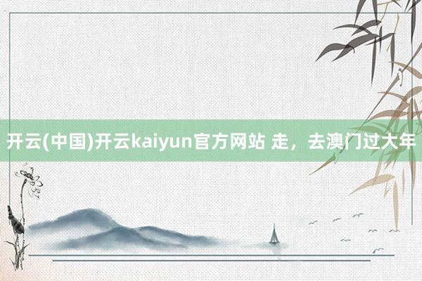 开云(中国)开云kaiyun官方网站 走，去澳门过大年