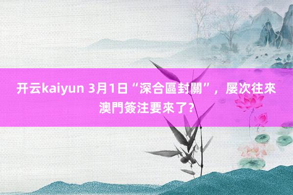 开云kaiyun 3月1日“深合區封關”，屡次往來澳門簽注要來了？