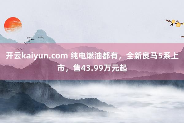 开云kaiyun.com 纯电燃油都有，全新良马5系上市，售43.99万元起