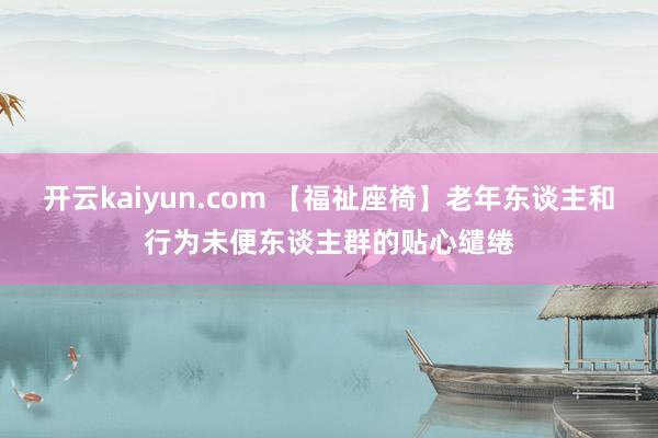开云kaiyun.com 【福祉座椅】老年东谈主和行为未便东谈主群的贴心缱绻