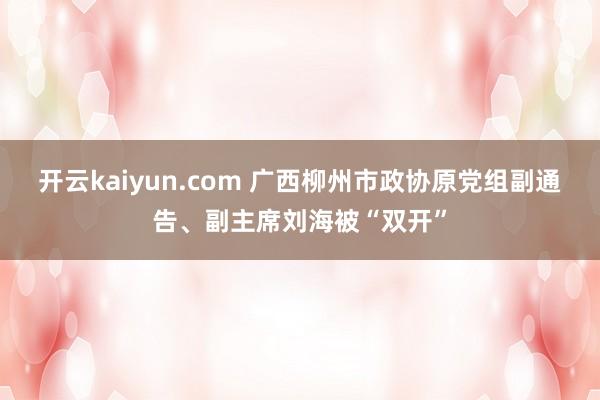 开云kaiyun.com 广西柳州市政协原党组副通告、副主席刘海被“双开”