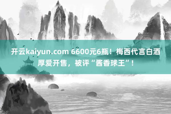 开云kaiyun.com 6600元6瓶！梅西代言白酒厚爱开售，被评“酱香球王”!