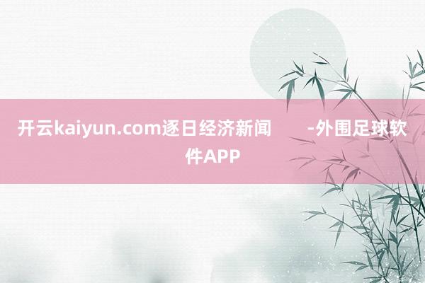 开云kaiyun.com逐日经济新闻       -外围足球软件APP