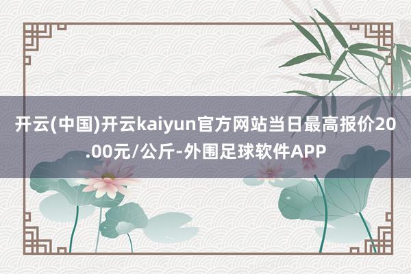 开云(中国)开云kaiyun官方网站当日最高报价20.00元/公斤-外围足球软件APP