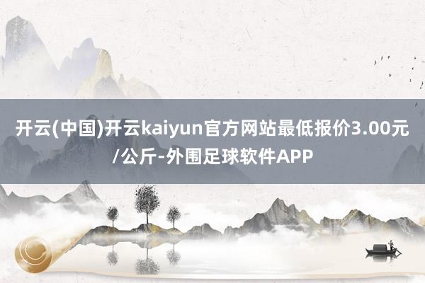 开云(中国)开云kaiyun官方网站最低报价3.00元/公斤-外围足球软件APP