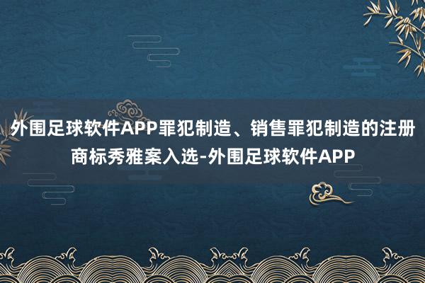 外围足球软件APP罪犯制造、销售罪犯制造的注册商标秀雅案入选-外围足球软件APP