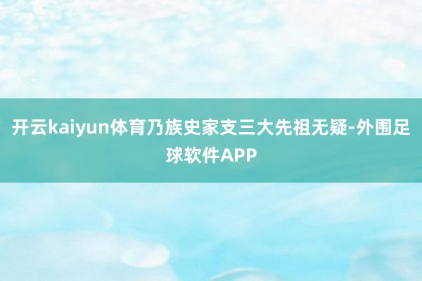 开云kaiyun体育乃族史家支三大先祖无疑-外围足球软件APP