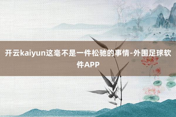 开云kaiyun这毫不是一件松驰的事情-外围足球软件APP