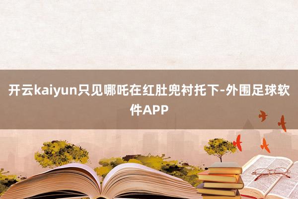 开云kaiyun只见哪吒在红肚兜衬托下-外围足球软件APP