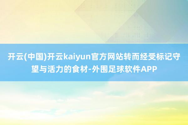 开云(中国)开云kaiyun官方网站转而经受标记守望与活力的食材-外围足球软件APP