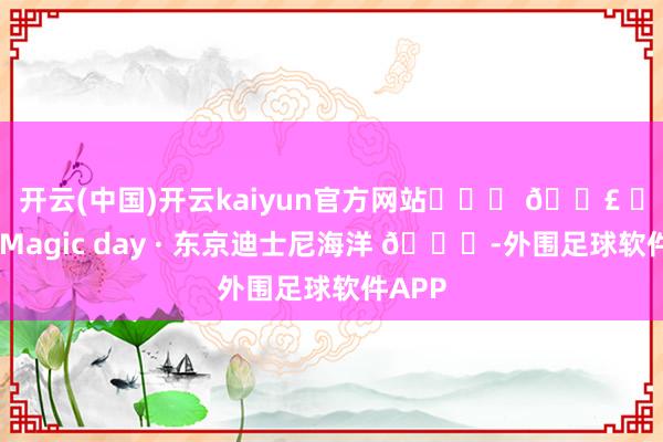 开云(中国)开云kaiyun官方网站˗ˋˏ 𓏣 ˎˊ˗ Magic day · 东京迪士尼海洋 🌍-外围足球软件APP