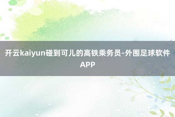 开云kaiyun碰到可儿的高铁乘务员-外围足球软件APP