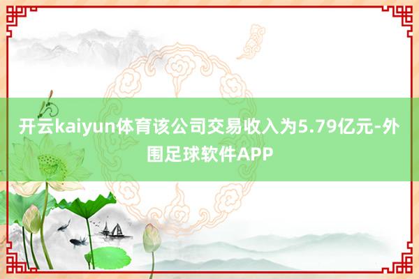 开云kaiyun体育该公司交易收入为5.79亿元-外围足球软件APP