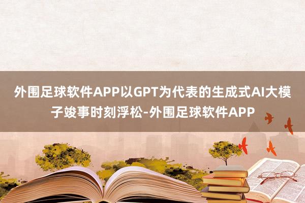 外围足球软件APP以GPT为代表的生成式AI大模子竣事时刻浮松-外围足球软件APP