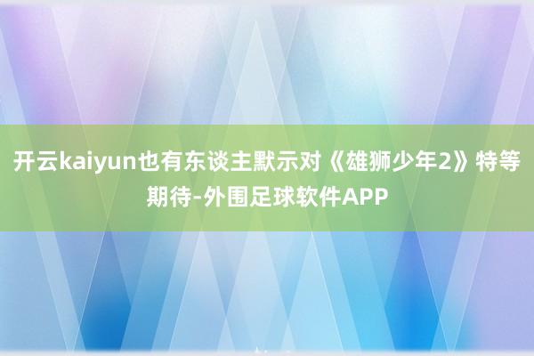 开云kaiyun也有东谈主默示对《雄狮少年2》特等期待-外围足球软件APP