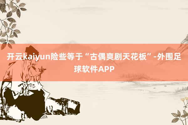 开云kaiyun险些等于“古偶爽剧天花板”-外围足球软件APP