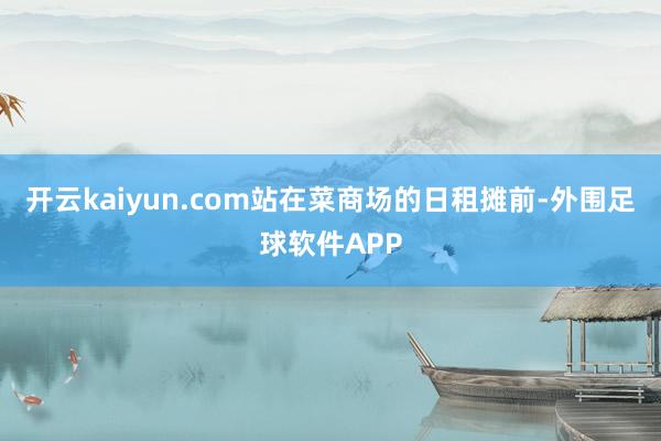 开云kaiyun.com站在菜商场的日租摊前-外围足球软件APP
