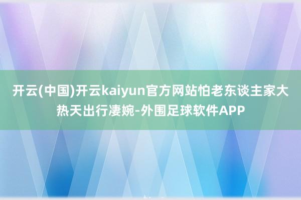 开云(中国)开云kaiyun官方网站怕老东谈主家大热天出行凄婉-外围足球软件APP