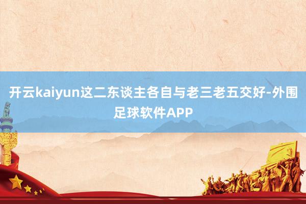 开云kaiyun这二东谈主各自与老三老五交好-外围足球软件APP