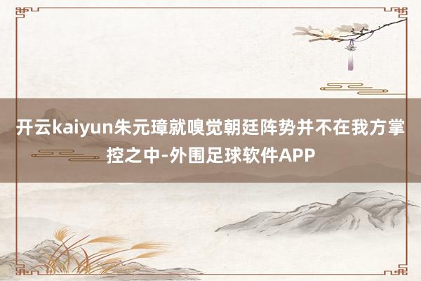 开云kaiyun朱元璋就嗅觉朝廷阵势并不在我方掌控之中-外围足球软件APP