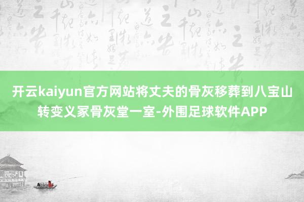 开云kaiyun官方网站将丈夫的骨灰移葬到八宝山转变义冢骨灰堂一室-外围足球软件APP