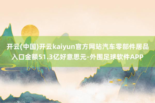 开云(中国)开云kaiyun官方网站汽车零部件居品入口金额51.3亿好意思元-外围足球软件APP