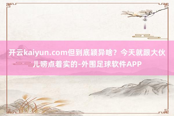 开云kaiyun.com但到底颖异啥？今天就跟大伙儿唠点着实的-外围足球软件APP