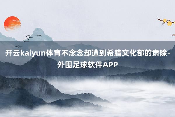 开云kaiyun体育不念念却遭到希腊文化部的肃除-外围足球软件APP