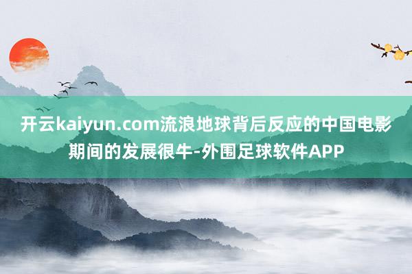 开云kaiyun.com流浪地球背后反应的中国电影期间的发展很牛-外围足球软件APP