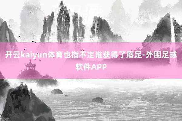 开云kaiyun体育也指不定谁获得了餍足-外围足球软件APP