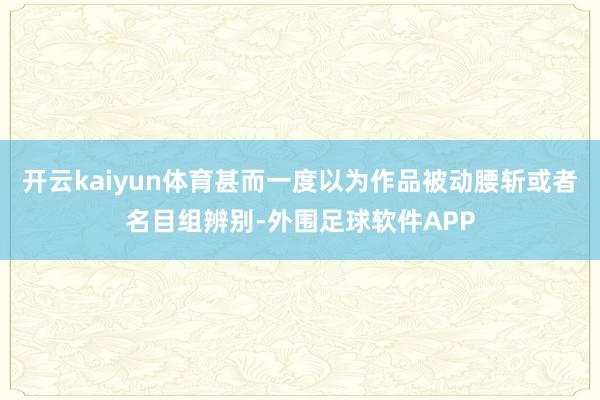 开云kaiyun体育甚而一度以为作品被动腰斩或者名目组辨别-外围足球软件APP