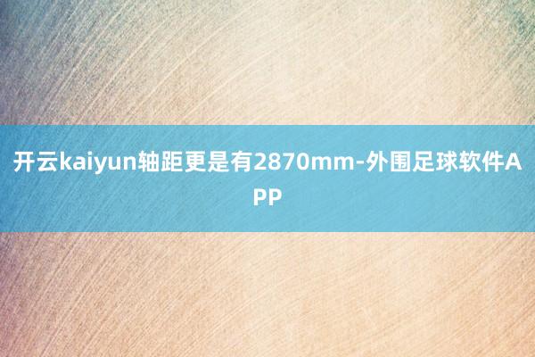 开云kaiyun轴距更是有2870mm-外围足球软件APP