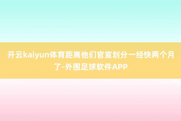 开云kaiyun体育距离他们官宣划分一经快两个月了-外围足球软件APP