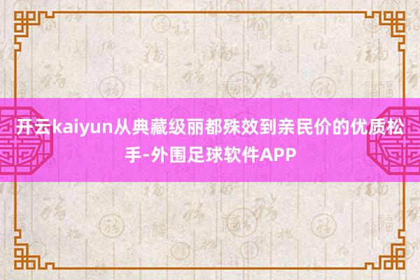 开云kaiyun从典藏级丽都殊效到亲民价的优质松手-外围足球软件APP