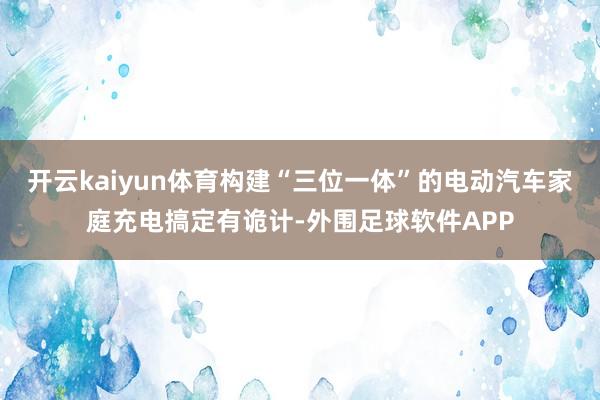开云kaiyun体育构建“三位一体”的电动汽车家庭充电搞定有诡计-外围足球软件APP