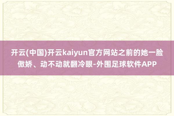 开云(中国)开云kaiyun官方网站之前的她一脸傲娇、动不动就翻冷眼-外围足球软件APP