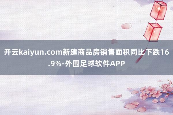 开云kaiyun.com新建商品房销售面积同比下跌16.9%-外围足球软件APP