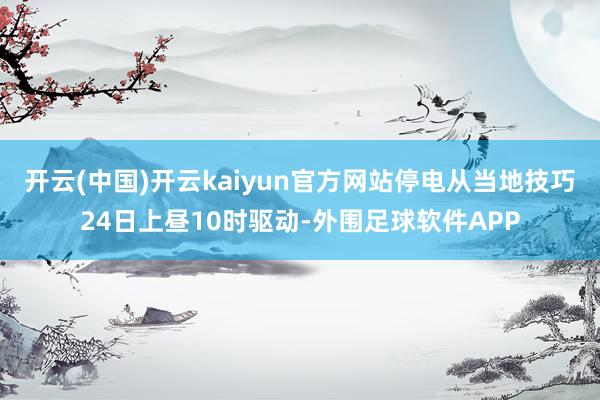 开云(中国)开云kaiyun官方网站停电从当地技巧24日上昼10时驱动-外围足球软件APP