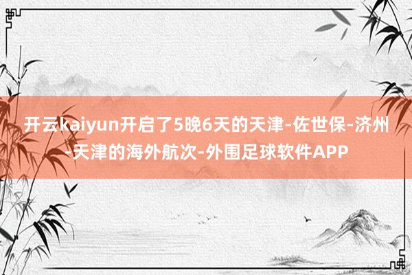开云kaiyun开启了5晚6天的天津-佐世保-济州-天津的海外航次-外围足球软件APP