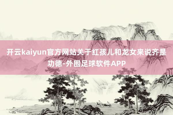 开云kaiyun官方网站关于红孩儿和龙女来说齐是功德-外围足球软件APP
