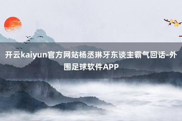 开云kaiyun官方网站杨丞琳牙东谈主霸气回话-外围足球软件APP