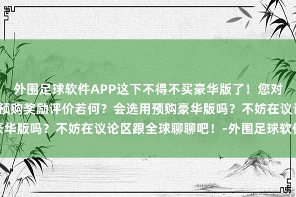 外围足球软件APP这下不得不买豪华版了！您对《明末：渊虚之羽》的预购奖励评价若何？会选用预购豪华版吗？不妨在议论区跟全球聊聊吧！-外围足球软件APP