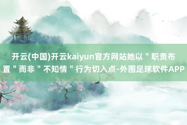 开云(中国)开云kaiyun官方网站她以＂职责布置＂而非＂不知情＂行为切入点-外围足球软件APP