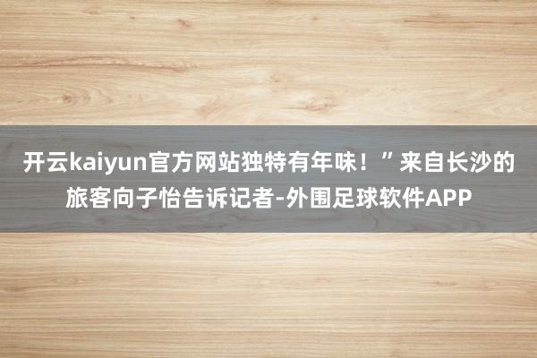 开云kaiyun官方网站独特有年味！”来自长沙的旅客向子怡告诉记者-外围足球软件APP