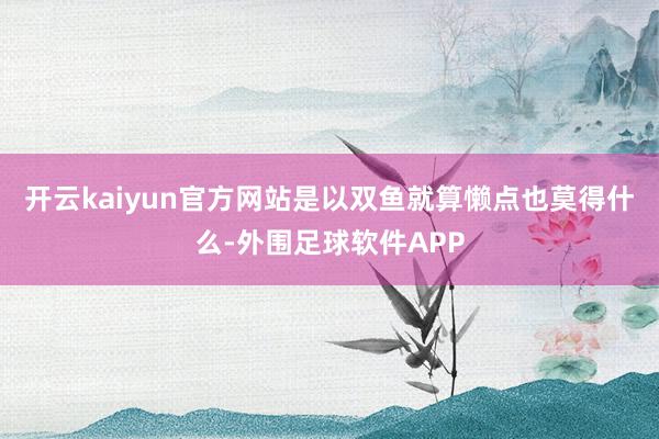 开云kaiyun官方网站是以双鱼就算懒点也莫得什么-外围足球软件APP